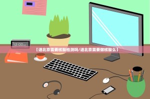 【进北京需要核酸检测吗／进北京需要做核酸么】